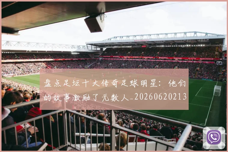 盘点足坛十大传奇足球明星：他们的故事激励了无数人_20260620213535_20260802163911