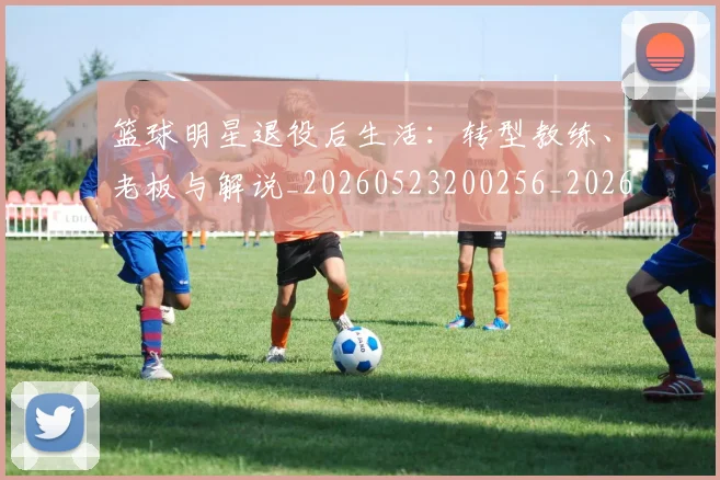 篮球明星退役后生活：转型教练、老板与解说_20260523200256_20260803141954
