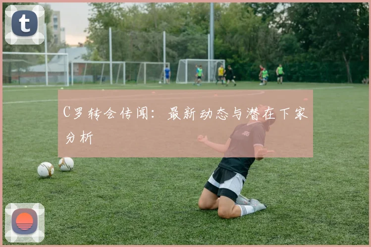 C罗转会传闻：最新动态与潜在下家分析