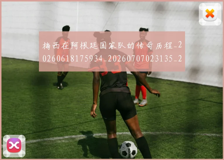 梅西在阿根廷国家队的传奇历程_20260618175934_20260707023135_20260731181002