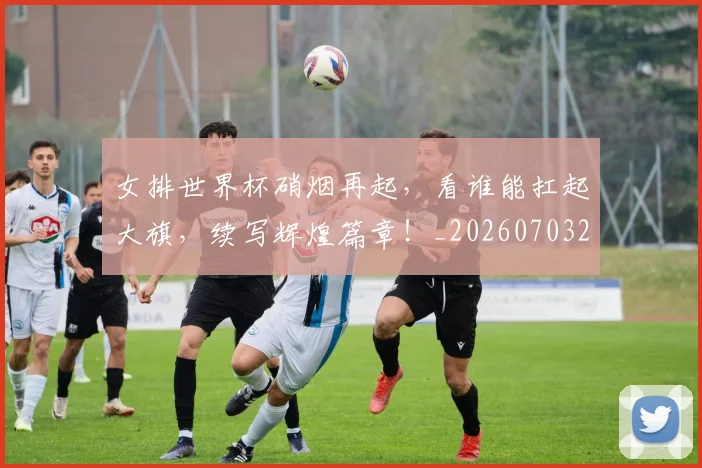 女排世界杯硝烟再起，看谁能扛起大旗，续写辉煌篇章！_20260703230121