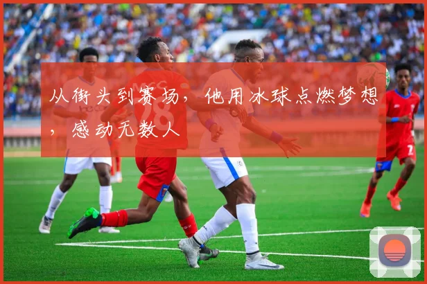 从街头到赛场，他用冰球点燃梦想，感动无数人