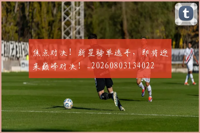 焦点对决!新星榜单选手,即将迎来巅峰对决!_20260803134022