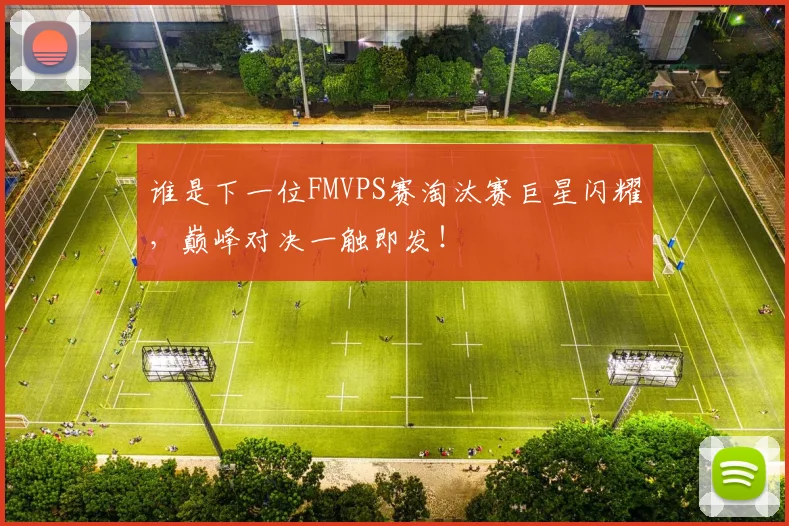 谁是下一位FMVPS赛淘汰赛巨星闪耀，巅峰对决一触即发！