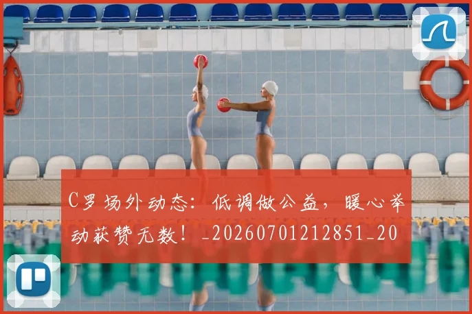 C罗场外动态：低调做公益，暖心举动获赞无数！_20260701212851_20260712051450