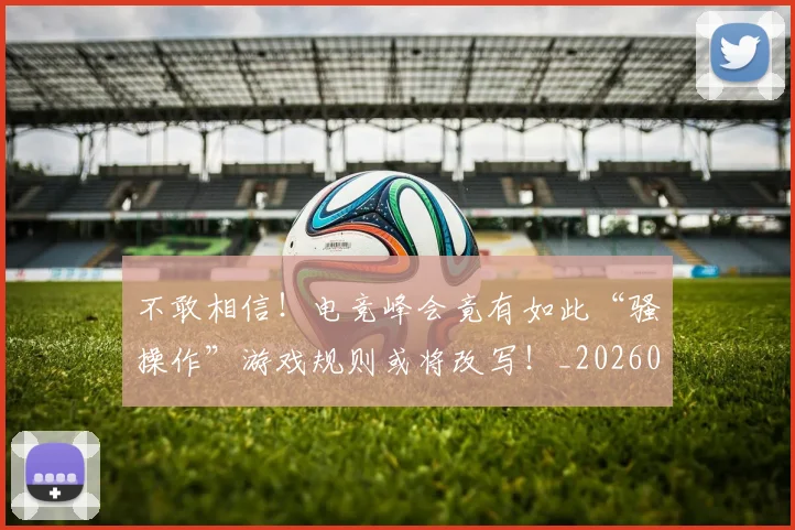 不敢相信！电竞峰会竟有如此“骚操作”游戏规则或将改写！_20260715185632