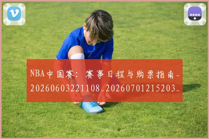 NBA中国赛：赛事日程与购票指南_20260603221108_20260701215203_20260714204713