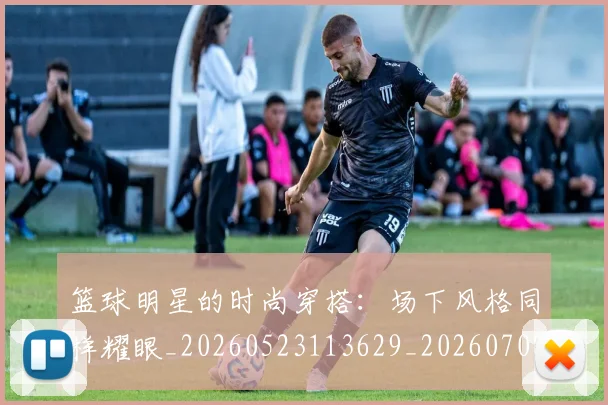 篮球明星的时尚穿搭：场下风格同样耀眼_20260523113629_20260708200604