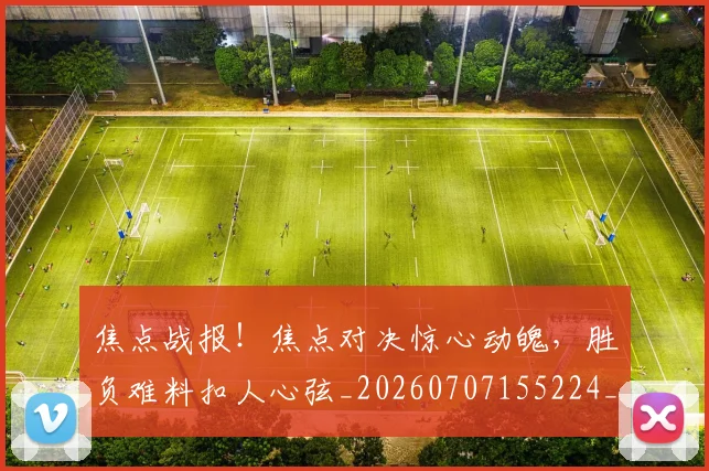 焦点战报！焦点对决惊心动魄，胜负难料扣人心弦_20260707155224_20260804163928