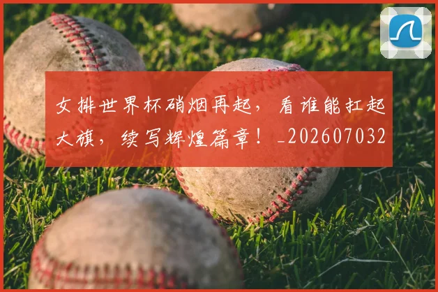 女排世界杯硝烟再起，看谁能扛起大旗，续写辉煌篇章！_20260703230121_20260719173010
