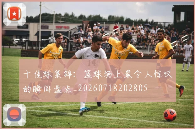 十佳球集锦：篮球场上最令人惊叹的瞬间盘点_20260718202805