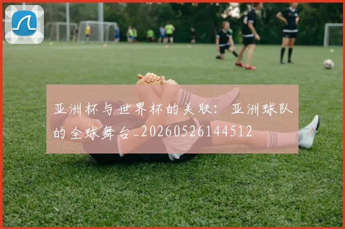 亚洲杯与世界杯的关联：亚洲球队的全球舞台_20260526144512