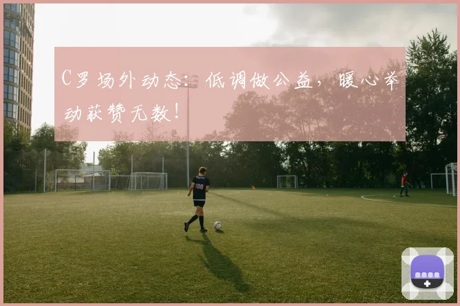 C罗场外动态：低调做公益，暖心举动获赞无数！