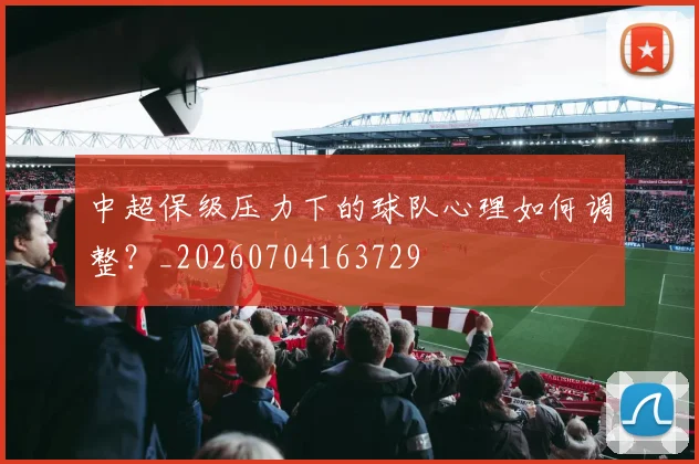 中超保级压力下的球队心理如何调整？_20260704163729