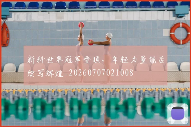 新科世界冠军登顶，年轻力量能否续写辉煌_20260707021008