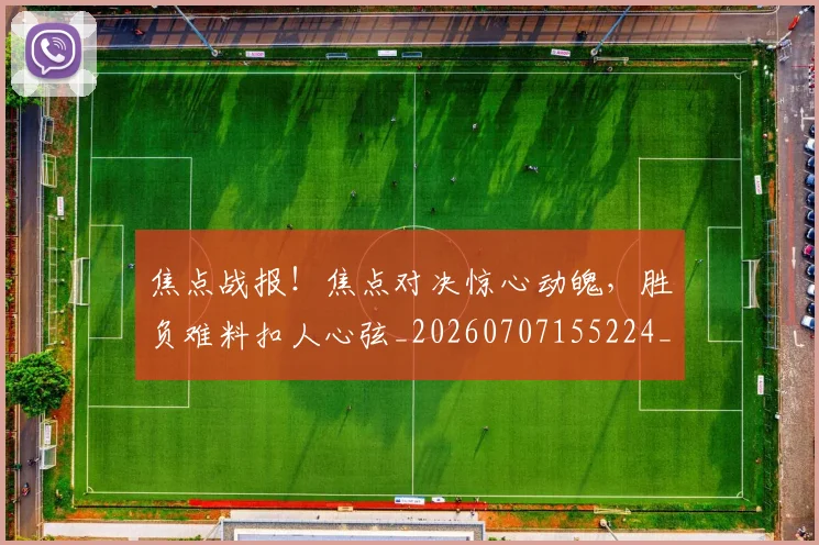 焦点战报！焦点对决惊心动魄，胜负难料扣人心弦_20260707155224_20260804163928