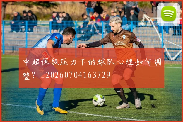 中超保级压力下的球队心理如何调整？_20260704163729