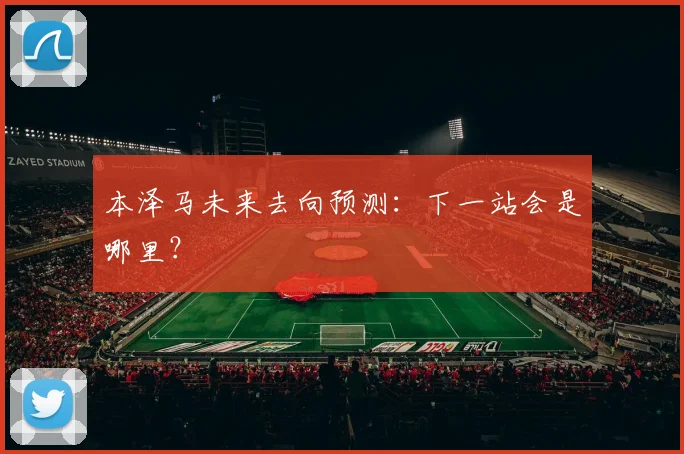 本泽马未来去向预测：下一站会是哪里？