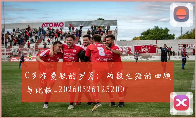 C罗在曼联的岁月：两段生涯的回顾与比较_20260526125200