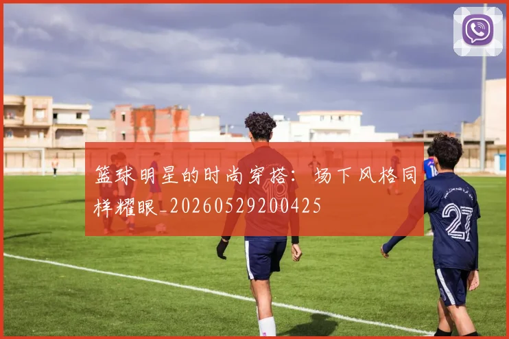 篮球明星的时尚穿搭：场下风格同样耀眼_20260529200425