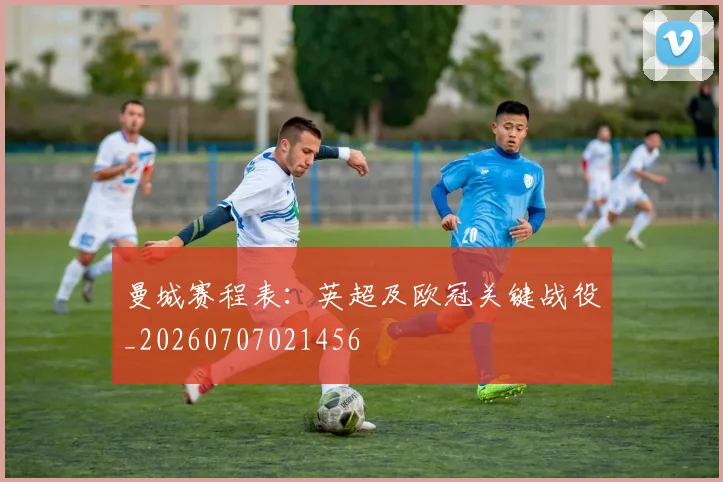 曼城赛程表：英超及欧冠关键战役_20260707021456