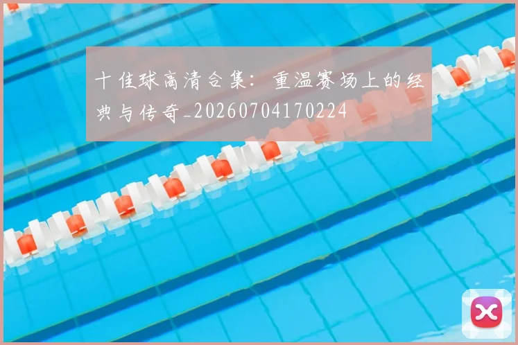十佳球高清合集：重温赛场上的经典与传奇_20260704170224