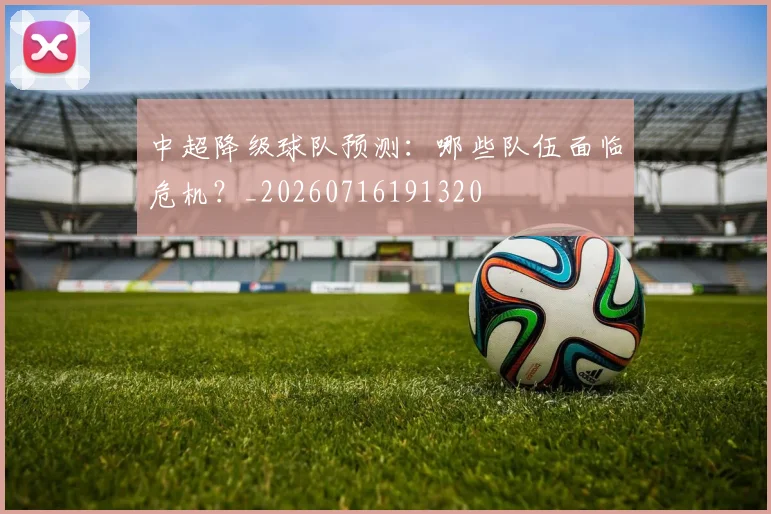 中超降级球队预测：哪些队伍面临危机？_20260716191320