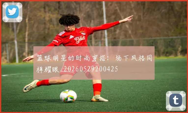 篮球明星的时尚穿搭：场下风格同样耀眼_20260529200425