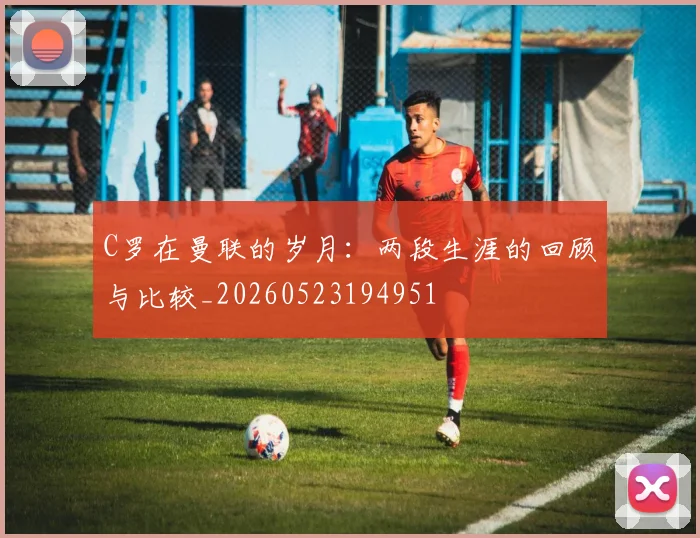 C罗在曼联的岁月：两段生涯的回顾与比较_20260523194951