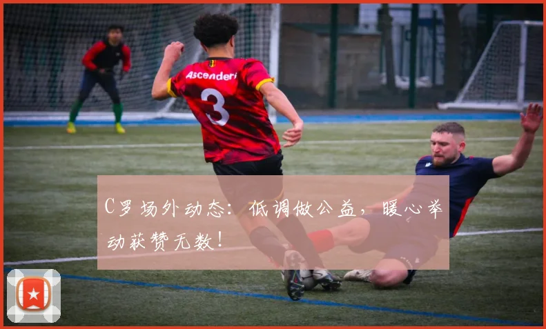 C罗场外动态：低调做公益，暖心举动获赞无数！