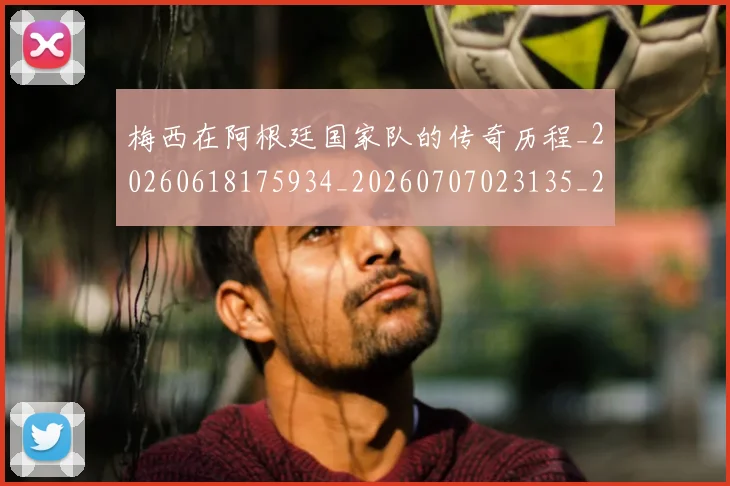 梅西在阿根廷国家队的传奇历程_20260618175934_20260707023135_20260731181002