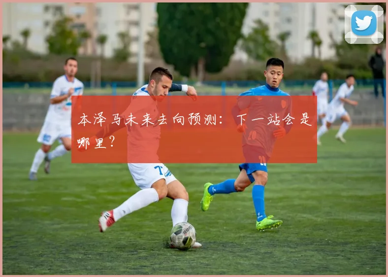 本泽马未来去向预测：下一站会是哪里？