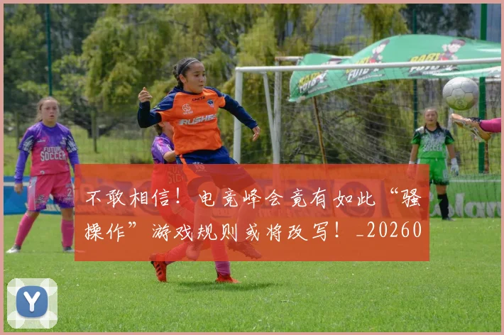 不敢相信！电竞峰会竟有如此“骚操作”游戏规则或将改写！_20260715185632