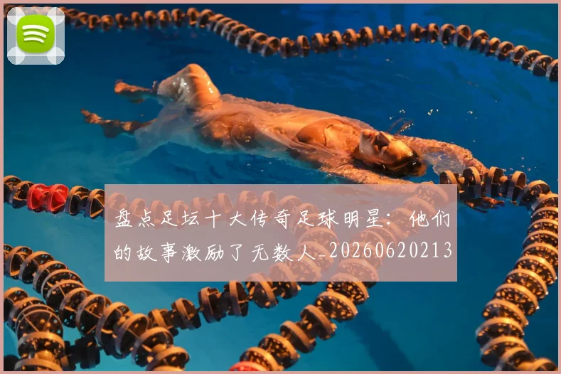 盘点足坛十大传奇足球明星：他们的故事激励了无数人_20260620213535_20260708194522