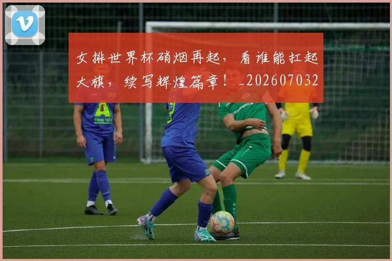 女排世界杯硝烟再起，看谁能扛起大旗，续写辉煌篇章！_20260703230121