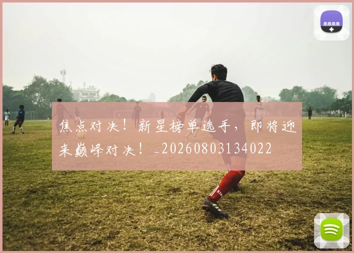 焦点对决!新星榜单选手,即将迎来巅峰对决!_20260803134022