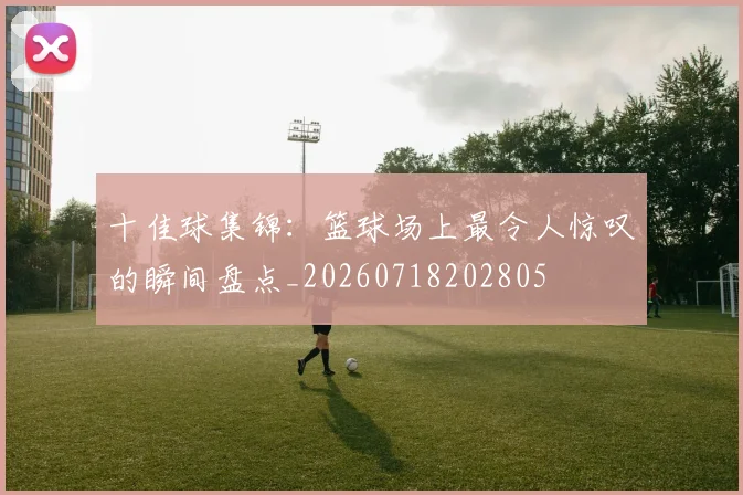 十佳球集锦：篮球场上最令人惊叹的瞬间盘点_20260718202805