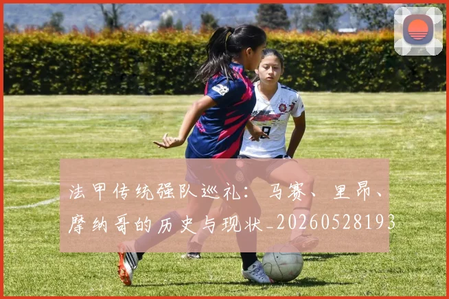 法甲传统强队巡礼：马赛、里昂、摩纳哥的历史与现状_20260528193420