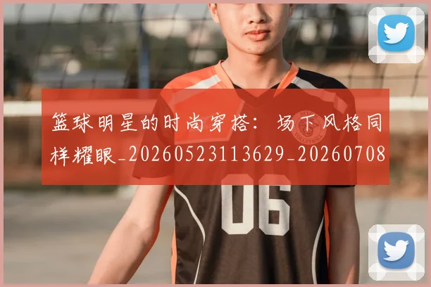 篮球明星的时尚穿搭：场下风格同样耀眼_20260523113629_20260708200604