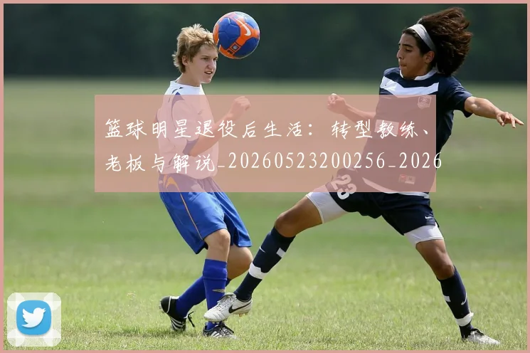 篮球明星退役后生活:转型教练、老板与解说_20260523200256_20260803141954