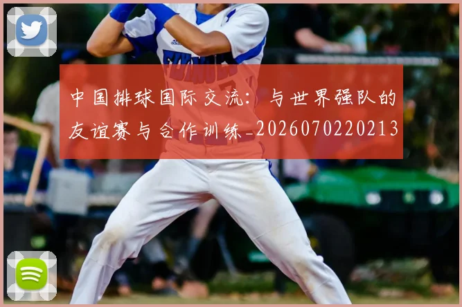 中国排球国际交流：与世界强队的友谊赛与合作训练_20260702202136