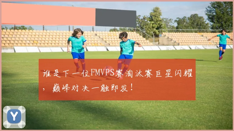 谁是下一位FMVPS赛淘汰赛巨星闪耀，巅峰对决一触即发！