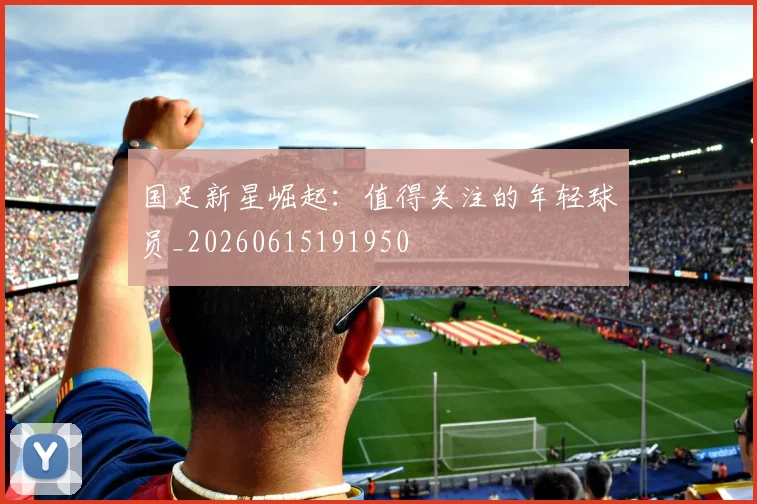 国足新星崛起：值得关注的年轻球员_20260615191950
